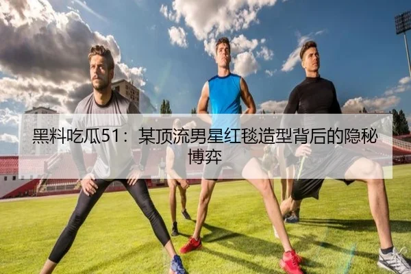黑料吃瓜51：某顶流男星红毯造型背后的隐秘博弈