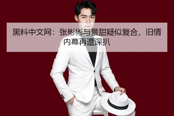 黑料中文网：张彬彬与景甜疑似复合，旧情内幕再遭深扒